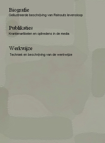     
      Biografie
          Geïlustreerde beschrijving van Reinouts levensloop     
 
      Publikaties
          Krantenartikelen en optredens in de media  

      Werkwijze
           Techniek en beschrijving van de werkwijze
